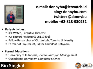 e-mail: donnybu@ictwatch.id
blog: donnybu.com
twitter: @donnybu
mobile: +62-818-930932
Bio Singkat
 Daily Activities :
 ICT Watch, Executive Director
 ICT Lecturer (NIDN: 0306117401)
 Fellow Researcher of Citizen Lab, Toronto University
 Former of : Journalist, Editor and VP at Detikcom
 Formal Educations :
 University of Indonesia, Communication Management
 Gunadarma University, Computer Science
 