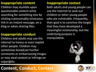Inappropriate content
Children may stumble upon
questionable content while
searching for something else by
clicking a presumably innocuous
link in an instant message, on a
blog or when sharing files.
Inappropriate conduct
Children and adults may use the
Internet to harass or even exploit
other people. Children may
sometimes broadcast hurtful
comments or embarrassing images
or may steal content or infringe on
copyrights.
Inappropriate contact
Both adults and young people can
use the Internet to seek out
children or other young people
who are vulnerable. Frequently,
their goal is to convince the target
that they have developed a
meaningful relationship, but the
underlying purpose is
manipulative.
Content, Conduct, Contact
 