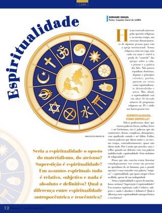 | CAPA |




                                         ade
                                                                                           gERhARD gRAsEL




                                      id
                                                                                           Pastor, Capelão Geral da ULBRA



         a                       l                                                                 H
                                                                                                                  á um renovado interesse
                                                                                                                  pelas questões religiosas
                                                                                                                  e, ao mesmo tempo, um
                                                                                                                  crescente distanciamen-
                                                                                                      to de algumas pessoas para com
E spi r i t u
                                                                                                         a igreja institucional. Temas
                                                                                                            religiosos estão em voga, mas
                                                                                                              cada vez mais é visível a
                                                                                                                perda do “controle” das
                                                                                                                  igrejas sobre a vida,
                                                                                                                    o pensar e a prática
                                                                                                                    dos fiéis. Não poucos
                                                                                                                     repudiam doutrinas,
                                                                                                                      dogmas e princípios
                                                                                                                      cristãos, porém,
                                                                                                                      querem ser vistos
                                                                                                                      como espiritualmen-
                                                                                                                      te desenvolvidos e
                                                                                                                      ativos. Mas, afinal,
                                                                                                                    a espiritualidade está
                                                                                                                   em alta? O elevado
                                                                                                                  número de programas
                                                                                                                religiosos na TV e rádio
                                                                                                              nos fazem pensar isso.

                                                                                                              EsPIrItuALIdAdE,
                                                                                                              Como dEfINI-LA?
                                                                                                             Talvez pudéssemos dizer que
                                                                                                     existem palavras fracas, médias, fortes
                                                                                               e até fortíssimas, isto é, palavras que são
                                                                                           consistentes, densas, complexas, abrangentes,
                                                       imAgem CAsejusTin/ DreAmsTime.COm   com significado variado e até dúbio. Enfim,
                                                                                           existem palavras que dizem muito e, ao mes-
                                                                                           mo tempo, contraditoriamente, quase não
                                                                                           dizem nada. Pois é assim que percebo, ouço e
                             Seria a espiritualidade o oposto                              reflito quando me defronto com essa palavra
                                                                                           multifacetada: espiritualidade. Seria sinônimo
                                do materialismo, do ateísmo?                               de religiosidade?
                                                                                                Penso que não convém tentar historiar
                               Superstição é espiritualidade?                              etimologicamente este termo tão presente
                                                                                           no quotidiano do ser humano, pois a grande
                                 Em assuntos espirituais tudo                              questão é como entender esta palavra “mági-
                                                                                           ca” – espiritualidade, que quase sempre é bem
                                 é relativo, subjetivo e nada é                            acolhida, apesar de sua ambiguidade.
                                                                                                Seria a espiritualidade o oposto do materia-
                                 absoluto e definitivo? Qual a                             lismo, ateísmo? Superstição é espiritualidade?
                                                                                           Em assuntos espirituais, tudo é relativo, sub-
                             diferença entre espiritualidade                               jetivo e nada é absoluto e definitivo? Qual a
                                                                                           diferença entre espiritualidade antropocêntrica
                              antropocêntrica e teocêntrica?                               e teocêntrica?



 12 Mensageiro   | Janeiro e Fevereiro 2011
 