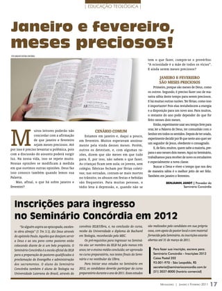 | EDUCAÇÃO TEOLÓGICA |




Janeiro e fevereiro,
meses preciosos!
FOTO ArquiVO eDiTOrA COnCórDiA
                                                                                                        tem o que fazer, cumpre-se o provérbio:
                                                                                                        “A ociosidade é a mãe de todos os vícios”.
                                                                                                        E ainda serem meses preciosos?

                                                                                                                Janeiro e fevereiro
                                                                                                                são meses preciosos
                                                                                                            Primeiro, porque são meses de Deus, como
                                                                                                        os outros. Segundo, é preciso fazer uso de ma-
                                                                                                        neira sábia deste tempo para serem preciosos.
                                                                                                        E há muitas outras razões. Ter férias, como isso
                                                                                                        é importante! Pois elas restabelecem a energia
                                                                                                        e a disposição para um novo ano. Para muitos,
                                                                                                        o restante do ano pode depender do que for
                                                                                                        feito nesses dois meses.




M
                                                                                                            Então, experimente usar seu tempo livre para
                                                                                                        orar, ler a Palavra de Deus, ter comunhão com o
                 uitos leitores poderão não                     CENárIo Comum
                 concordar com a afirmação                                                              Senhor em todos os sentidos. Depois de ter orado,
                                                        Estamos em janeiro e, daqui a pouco,
                 de que janeiro e fevereiro                                                             experimente decidir por fé que neste ano quer ser
                                                    em fevereiro. Muitos esperavam ansiosa-
                 sejam meses preciosos. Até                                                             um seguidor de Jesus, obediente e consagrado.
                                                    mente pela vinda desses meses. Porém,
por isso é preciso levantar a polêmica, pois                                                                E, de fato, muitos, quem sabe a maioria, pre-
                                                    outros os detestam, e, com algumas ra-
com a discussão do assunto poderá surgir                                                                para o ano nesses dois meses. Aqui no Seminário,
                                                    zões, dizem que são meses em que tudo
luz. Na nossa vida, isso se repete muito.                                                               trabalhamos para receber de novo os estudantes
                                                    para. E, por isso, não sabem o que fazer.
Nossas opiniões se modificam à medida                                                                   e especialmente a nova classe.
                                                    As crianças ficam sem aula; os jovens, sem
em que ouvimos outras opiniões. Deus faz                                                                    Buscar a Deus e viver o tempo que nos deu
                                                    colégio; fábricas fecham por férias coleti-
isso conosco também quando lemos sua                                                                    de maneira sábia é o melhor jeito de ser feliz.
                                                    vas; nas estradas, contam-se mais mortes
Palavra.                                                                                                Também em janeiro e fevereiro.
                                                    no trânsito; os abusos em festas e bebidas
    Mas, afinal, o que há sobre janeiro e           são frequentes. Para muitas pessoas, o                            bEnJAmIn JAnDT | Provedor do
fevereiro?                                          tédio leva à depressão, e, quando não se                                    Seminário Concórdia




    Inscrições para ingresso
    no Seminário Concórdia em 2012
       “Se alguém aspira ao episcopado, excelen-    convênio IELB/Ulbra, e, na conclusão do curso,      são realizados pelo candidato em sua própria
   te obra almeja” (1 Tm 3.1), diz Deus através     recebe da Universidade o diploma de Bacharel        casa, com apoio do pastor local e com material
   do apóstolo Paulo. Aqueles que desejam servir    em Teologia, reconhecido pelo MEC.                  fornecido pelo Seminário. As inscrições estarão
   a Deus e ao seu povo como pastores estão              Os pré-requisitos para ingressar no Seminá-    abertas até 31 de março de 2011.
   colocando diante de si um belo propósito. O      rio são: ser membro da IELB há pelo menos três
   Seminário Concórdia é a escola oficial da IELB   anos; ter o ensino médio concluído; ser aprovado        Para fazer sua inscrição, escreva para:
   para a preparação de pastores qualificados à     no curso preparatório, nos testes finais do Semi-       Seminário Concórdia – Inscrições 2012
   proclamação do Evangelho e administração         nário e no vestibular da Ulbra.                         Caixa Postal 202
                                                         Para iniciar seus estudos no Seminário em          93.001-970 - São Leopoldo, RS
   dos sacramentos. O aluno do Seminário
                                                    2012, os candidatos deverão participar do curso         secretaria@seminarioconcordia.com.br
   Concórdia também é aluno de Teologia na
                                                                                                            (51) 3037-8000 (horário comercial)
   Universidade Luterana do Brasil, através do      preparatório durante o ano de 2011. Esses estudos


                                                                                                                 Mensageiro | Janeiro e Fevereiro 2011    17
 
