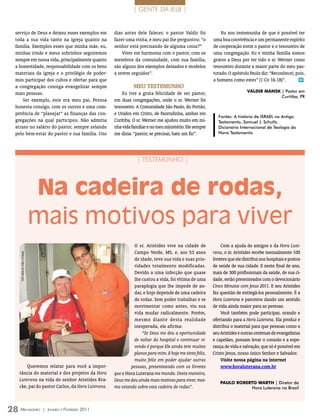 | GENTE DA IELB |


 serviço de Deus e deixou esses exemplos em                        dias antes dele falecer, o pastor Valdir foi            Eu sou testemunha de que é possível ter
 toda a sua vida tanto na igreja quanto na                         fazer uma visita, e meu pai lhe perguntou: “o       uma boa convivência e um permanente espírito
 família. Exemplos esses que minha mãe, eu,                        senhor está precisando de alguma coisa?”            de cooperação entre o pastor e o tesoureiro de
 minhas irmãs e meus sobrinhos seguiremos                              Viver em harmonia com o pastor, com os          uma congregação. Eu e minha família somos
 sempre em nossa vida, principalmente quanto                       membros da comunidade, com sua família,             gratos a Deus por ter tido o sr. Werner como
 a honestidade, responsabilidade com os bens                       são alguns dos exemplos deixados e modelos          tesoureiro durante a maior parte do meu pas-
 materiais da igreja e o privilégio de poder-                      a serem seguidos”.                                  torado. O apóstolo Paulo diz: “Reconhecei, pois,
 mos participar dos cultos e ofertar para que                                                                          a homens como estes” (1 Co 16.18)”.          m

 a congregação consiga evangelizar sempre                                    mEu tEstEmuNho
                                                                                                                                          vALDIR mAnsK | Pastor em
 mais pessoas.                                                         Eu tive a grata felicidade de ser pastor,
                                                                                                                                                       Curitiba, PR
     Ser exemplo, este era meu pai. Pessoa                         em duas congregações, onde o sr. Werner foi
 honesta consigo, com os outros e uma com-                         tesoureiro. A Comunidade São Paulo, do Portão,
 petência de “planejar” as finanças das con-                       e Unidos em Cristo, de Fazendinha, ambas em
                                                                                                                          Fontes: A história de ISRAEL no Antigo
 gregações na qual participou. Não admitia                         Curitiba. O sr. Werner me ajudou muito em mi-          Testamento, Samuel J. Schultz.
 atraso no salário do pastor, sempre zelando                       nha vida familiar e no meu ministério. Ele sempre      Dicionário Internacional de Teologia do
 pelo bem-estar do pastor e sua família. Uns                       me dizia: “pastor, se precisar, bate um fio”.          Novo Testamento.




                                                                               | TESTEMUNHO |




                                Na cadeira de rodas,
                                mais motivos para viver
                                                                             O sr. Aristides vive na cidade de              Com a ajuda de amigos e da Hora Lute-
                                                                             Campo Verde, MS, e, aos 53 anos           rana, o sr. Aristides recebe mensalmente 100
   FOTO ArquiVO hOrA luTerAnA




                                                                             de idade, teve sua vida e suas prio-      livretes que ele distribui nos hospitais e postos
                                                                             ridades totalmente modificadas.           de saúde de sua cidade. E neste final de ano,
                                                                             Devido a uma infecção que quase           mais de 300 profissionais da saúde, de sua ci-
                                                                             lhe custou a vida, foi vítima de uma      dade, serão presenteados com o devocionário
                                                                             paraplegia que lhe impede de an-          Cinco Minutos com Jesus 2011. E seu Aristides
                                                                             dar, e hoje depende de uma cadeira        faz questão de entregá-los pessoalmente. É a
                                                                             de rodas. Sem poder trabalhar e se        Hora Luterana e parceiros dando um sentido
                                                                             movimentar como antes, viu sua            de vida ainda maior para as pessoas.
                                                                             vida mudar radicalmente. Porém,                Você também pode participar, orando e
                                                                             mesmo diante desta realidade              ofertando para a Hora Luterana. Ela produz e
                                                                             inesperada, ele afirma:                   distribui o material para que pessoas como o
                                                                                 “Se Deus me deu a oportunidade        seu Aristides e outras centenas de evangelistas
                                                                             de voltar do hospital e continuar vi-     e capelães, possam levar o consolo e a espe-
                                                                             vendo é porque Ele ainda tem muitos       rança de vida e salvação, que só é possível em
                                                                             planos para mim. E hoje me sinto feliz,   Cristo Jesus, nosso único Senhor e Salvador.
                                                                             muito feliz em poder ajudar outras             visite nossa página na internet
       Queremos relatar para você a impor-                                 pessoas, presenteando com os livretes            www.horaluterana.com.br
   tância do material e dos projetos da Hora                       que a Hora Luterana me manda. Desta maneira,
   Luterana na vida do senhor Aristides Kra-                       Deus me deu ainda mais motivos para viver, mes-
                                                                                                                           PAULO RObERTO wARTh | Diretor da
   cke, pai do pastor Carlos, da Hora Luterana.                    mo estando sobre esta cadeira de rodas”.                           Hora Luterana no Brasil




28 M                      ensageiro   | Janeiro e Fevereiro 2011
 