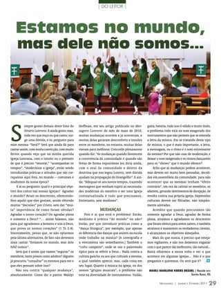 | DO LEITOR |




   Estamos no mundo,
     mas dele não somos...




                                                                                                                                                     FOTO: leAnDrO DA rOsA CAmArATTA
S
           empre gostei demais deste hino do       Hoffman, em seu artigo publicado no Men-         gaita, bateria, tudo isso é válido e muito lindo,
           Hinário Luterano. E ainda gosto, mas,   sageiro Luterano do mês de maio de 2010,         o problema todo está no som exagerado dos
           toda vez que ouço ou que canto, sur-    muitas mudanças ocorrem e já ocorreram, e        instrumentos que não permite que se entenda
           ge uma dúvida, e eu pergunto para       muitas delas geraram desconforto e tensões       a letra da música. Em se tratando deste tipo
mim mesma: “Será?” Será que ainda dá para          entre os membros, no entanto, muitas delas       de música, o que é mais importante, a letra,
cantar assim, com muita convicção, com muito       vieram para melhorar. Concordo plenamente        a mensagem, ou o ritmo e o som estonteante
fervor quando vejo que na minha querida            quando diz: “As mudanças quando favorecem        da mesma? Por que não usar de moderação, e
Igreja Luterana, com o intuito ou o pretexto       a convivência da comunidade e quando são         deixar o som exagerado e os ritmos dançantes
de que é preciso “renovar,” “acompanhar os         feitas de forma espontânea (eu diria ainda,      para os “shows” que o mundo oferece?
tempos”, “modernizar a igreja”, estão sendo        com o aval da comunidade e dentro da                 Acho que as mudanças podem acontecer,
introduzidas práticas e atitudes que são cor-      doutrina que nos legou Lutero), sem dúvida       mas devem ser muito bem pensadas, decidi-
riqueiras aqui fora, no mundo – costumes e         ajudam na propagação do Evangelho”. E ain-       das em assembleia da comunidade, para não
modismos da nossa época?                           da: “Adequar-se aos novos tempos, trazendo       acontecer que as mesmas tenham “efeito
     E aí eu pergunto: qual é o principal obje-    mensagens que venham suprir as necessida-        contrário”, em vez de cativar os membros, os
tivo dos cultos nas nossas igrejas? Agradar        des modernas do membro e ser uma Igreja          afastem, gerando sentimentos de decepção, de
o mundo? Atrair os descrentes, oferecendo-         contextualizada é tudo que precisamos.           revolta contra sua própria igreja. Expressões
lhes aquilo que eles gostam, assim obtendo         Entretanto, sem modismo”.                        culturais devem ser filtradas, não simples-
muitas “decisões” por Cristo, sem dar “mui-                                                         mente adotadas.
ta” importância de como foram obtidas?                            mudANçAs                              Acredito que quando procuramos tão
Agradar o nosso coração? Ou agradar plena              Pois é aí que está o problema! Então,        somente agradar a Deus, agradar de forma
e somente a Deus? “… assim falamos, não            modismo é prática “do mundo” ou não?             plena, atraímos e agradamos os descrentes
para que agrademos a homens e sim a Deus,          Então, por que introduzir práticas como a        que foram eleitos para serem salvos, e também
que prova os nossos corações” (1 Ts 2.4).          “dança litúrgica”, por exemplo, que apenas       atraímos e mantemos os verdadeiros crentes,
Sinceramente, penso que, se não optarmos           se diferencia das danças que assisto na escola   e alcançamos os objetivos almejados.
pela última alternativa, de fato não devemos       onde trabalho na música? [A coreografia e            Mais do que nunca, é preciso que esteja-
mais cantar “Estamos no mundo, mas dele            a vestimenta são semelhantes.] Também o          mos vigilantes, e não nos deixemos enganar
NÃO somos”.                                        “culto campeiro”, onde se usa o palavreado       com o que parece tão inofensivo, tão natural...
    Será que é assim que vamos “segurar” os        típico para se referir a Deus... Nada contra a   Basta olharmos a nossa volta e ver o que
membros, tanto jovens como adultos? Alguém         cultura gaúcha ou aos que cultuam a mesma,       acontece em algumas igrejas... Não é o que
já procurou “consultar” os mesmos para ver o       a qual também aprecio, mas, cada coisa em        pregamos e queremos. Ou será que é?            m

que eles pensam sobre isso?                        seu lugar. Quanto à música na igreja, ou dos
    Não sou contra “qualquer mudança”,             nossos “grupos musicais”, o problema não          mARLI mARLEnE KREbs bEssEL | Reside em
absolutamente. Como diz o pastor Waldyr            está na diversidade de instrumentos. Violão,                              Santa Rosa, RS


                                                                                                             Mensageiro | Janeiro e Fevereiro 2011                    29
 