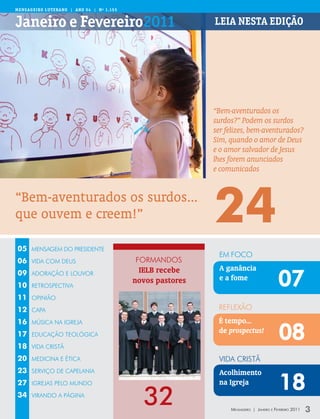 Mens aGeiR o LUteRano | ano 94 | nº 1.155


Janeiro e Fevereiro2011                                      Leia nesta edição




                                                             “Bem-aventurados os
                                                             surdos?” Podem os surdos
                                                             ser felizes, bem-aventurados?
                                                             Sim, quando o amor de Deus
                                                             e o amor salvador de Jesus
                                                             lhes forem anunciados
                                                             e comunicados


“Bem-aventurados os surdos...
que ouvem e creem!”                                          24
05    MENSAGEM DO PRESIDENTE
                                                              EM FOCO
06    VIDA COM DEUS                         FORMANDOS
                                             IELB recebe      A ganância
09
10
      ADORAÇÃO E LOUVOR

      RETROSPECTIVA
                                            novos pastores    e a fome
                                                                                           07
11    OPINIÃO

12    CAPA                                                    REFLEXÃO
16                                                            É tempo...
                                                                                           08
      MÚSICA NA IGREJA

17    EDUCAÇÃO TEOLÓGICA
                                                              de prospectus!
18    VIDA CRISTÃ

20    MEDICINA E ÉTICA                                        VIDA CRISTÃ
23    SERVIÇO DE CAPELANIA                                    Acolhimento
27    IGREJAS PELO MUNDO                                      na Igreja
                                                                                           18
34    VIRANDO A PÁGINA
                                              32                  Mensageiro | Janeiro e Fevereiro 2011   3
 