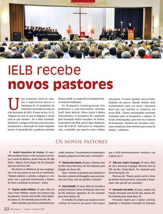 | FORMANDOS |




                                                                                                                                                     FOTO: leAnDrO DA rOsA CAmArATTA
 IELB recebe
 novos pastores
 U
               ma cerimônia cheia de emo-           Ernesto Graff, e o orador foi o formando Fran-      sem pastor. “A seara é grande, mas os traba-
               ção e expectativas marcou a          cis Dietrich Hoffmann.                              lhadores são poucos. Mande, Senhor, mais
               formatura de 19 estudantes do            Os formandos homenagearam três                  trabalhadores para tua seara.” Kopereck
               Seminário Concórdia na noite de      professores e uma funcionária: Anselmo              disse que isso também se comprova em
 4 de dezembro de 2010. O texto de Rm 12.15,        Graff, Paulo Weirich, Vilson Scholz e Melita        nossa IELB. “Trinta comunidades enviaram
 “Alegrai-vos com os que se alegram e chorai        Scheunemann. O juramento foi conduzido              chamados para os formandos, e apenas 19
 com os que choram”, foi o lema escolhido.          pelo formando André Gonçalves de Freitas.           foram contempladas, pois esse era o número
 Familiares e amigos estiveram presentes para       O presidente da IELB, pastor Egon Kopereck,         de formandos. Também nós devemos conti-
 testemunhar a realização do sonho daqueles         citou Mt 9.36-37, onde Jesus se compadece           nuar orando por mais obreiros para seara do
 jovens. O paraninfo foi o professor Anselmo        com a multidão que parecia como ovelhas             Senhor”, enfatizou.



                                                    Os novos pastores

  •    André gonçalves de freitas, 23 anos.         córdia, destacou: “Os professores se interessam e   que a IELB doutrinariamente continue a ser
 Filho de Maria Tereza e Cléo Gonçalves de Frei-    desejam preparar-nos bem para o ministério”.        a Igreja que é.
 tas e noivo de Melissa. André vem da CEL São
 Paulo – Mayas, Porto Alegre, RS. Foi chamado
 para Juiz de Fora, MG.
                                                    •   Clairton dos santos, 25 anos. Clairton vem      • Éderson André vorpagel, 25 anos, filho
                                                    da CEL Cristo, Herveiras, RS. Foi chamado para      de Celi e Jeronimo Vorpagel. Éderson vem da
     Ele destaca a influência da sua congrega-      Espigão do Oeste, RO.                               CEL da Paz, Linha Barão. Foi chamado para
 ção e do seu pastor na sua ida ao Seminário:           Quer “orientar as pessoas com sabedoria e       Nova Petrópolis, RS.
 “Sempre admirei o carinho, a alegria e o res-      lhes dar o consolo do Evangelho, que encontra-          Éderson diz: “Espero poder servir a Deus
 peito com o qual eles transmitiam a Palavra        mos em Cristo, com seu perdão e salvação”.          da melhor forma possível, colocando à dispo-
 de Deus e acolhiam as pessoas”, relata.                                                                sição tudo que ele me concedeu”.
                                                    •  davi schmidt, 23 anos, filho de Cornelia e
 •    Charles André Wildner, 32 anos. Filho de      Arnildo Schmidt e noivo de Natacha. Davi vem        •    fernando dal molin, 28 anos, casado com
 Claci e Darci Wildner, casado com Leonice e pai    da CEL Redentor, Igrejinha, RS. Foi chamado         Priscila. Fernando vem da CEL Sião, Araricá, RS.
 de Johannes. Charles vem da PEL Cristo Reden-      para Dois Irmãos, RS.                               Foi chamado para Santa Rosa, RS.
 tor, Seara, SC. Foi chamado para Cerrito, RS.          O trabalho do próprio pai inspirou muito            Fernando espera que a Igreja continue
      Sobre o período que viveu no Seminário Con-   o desejo de tornar-se um pastor. Davi espera        ajudando o Seminário Concórdia na formação

32 M  ensageiro   | Janeiro e Fevereiro 2011
 