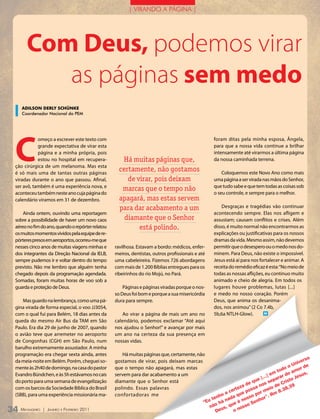 | VIRANDO A PÁGINA |




       Com Deus, podemos virar
          as páginas sem medo
    ADILsOn DERLY sChünKE
    Coordenador Nacional do PEM




 C
            omeço a escrever este texto com                                                        foram ditas pela minha esposa, Ângela,
            grande expectativa de virar esta                                                       para que a nossa vida continue a brilhar
            página e a minha própria, pois                                                         intensamente até virarmos a última página
            estou no hospital em recupera-           Há muitas páginas que,                        da nossa caminhada terrena.
 ção cirúrgica de um melanoma. Mas esta
 é só mais uma de tantas outras páginas
                                                    certamente, não gostamos                           Coloquemos este Novo Ano como mais
 viradas durante o ano que passou. Afinal,             de virar, pois deixam                       uma página a ser virada nas mãos do Senhor,
 ser avô, também é uma experiência nova, e                                                         que tudo sabe e que tem todas as coisas sob
                                                     marcas que o tempo não                        o seu controle, e sempre para o melhor.
 aconteceu também neste ano cuja página do
 calendário viramos em 31 de dezembro.              apagará, mas estas servem
                                                    para dar acabamento a um                           Desgraças e tragédias vão continuar
     Ainda ontem, ouvindo uma reportagem                                                           acontecendo sempre. Elas nos afligem e
 sobre a possibilidade de haver um novo caos          diamante que o Senhor                        assustam; causam conflitos e crises. Além
 aéreo no fim do ano, quando o repórter relatou            está polindo.                           disso, é muito normal não encontrarmos as
 os muitos momentos vividos pela equipe de re-                                                     explicações ou justificativas para os nossos
 pórteres presos em aeroportos, ocorreu-me que                                                     dramas da vida. Mesmo assim, não devemos
 nesses cinco anos de muitas viagens minhas e     ravilhosa. Estavam a bordo: médicos, enfer-      permitir que o desespero ou o medo nos do-
 dos integrantes da Direção Nacional da IELB,     meiros, dentistas, outros profissionais e até    minem. Para Deus, não existe o impossível.
 sempre pudemos ir e voltar dentro do tempo       uma cabeleireira. Fizemos 726 abordagens         Jesus está aí para nos fortalecer e animar. A
 previsto. Não me lembro que alguém tenha         com mais de 1.200 Bíblias entregues para os      receita do remédio eficaz é esta: “No meio de
 chegado depois da programação agendada.          ribeirinhos do rio Mojú, no Pará.                todas as nossas aflições, eu continuo muito
 Somadas, foram muitas horas de voo sob a                                                          animado e cheio de alegria. Em todos os
 guarda e proteção de Deus.                           Páginas e páginas viradas porque o nos-      lugares houve problemas, lutas [...]
                                                  so Deus foi bom e porque a sua misericórdia      e medo no nosso coração. Porém
    Mas guardo na lembrança, como uma pá-         dura para sempre.                                Deus, que anima os desanima-
 gina virada de forma especial, o voo JJ3054,                                                      dos, nos animou” (2 Co 7.4b,
 com o qual fui para Belém, 18 dias antes da          Ao virar a página de mais um ano no          5b,6a NTLH-Glow).        m

 queda do mesmo Air Bus da TAM em São             calendário, podemos exclamar “Até aqui
 Paulo. Era dia 29 de junho de 2007, quando       nos ajudou o Senhor!” e avançar por mais
 o avião teve que arremeter no aeroporto          um ano na certeza da sua presença em
 de Congonhas (CGH) em São Paulo, num             nossas vidas.
 barulho extremamente assustador. A minha
 programação era chegar sexta ainda, antes            Há muitas páginas que, certamente, não
                                                                                                                                                 so
 da meia-noite em Belém. Porém, cheguei so-       gostamos de virar, pois deixam marcas                                                      ver
                                                                                                                                          uni de
 mente às 2h40 de domingo, na casa do pastor      que o tempo não apagará, mas estas                                                   oo     r
                                                                                                                                   tod     mo
 Evandro Bündchen, e às 5h estávamos no cais      servem para dar acabamento a um                                              em r do a sus,
                                                                                                                          [...] para to je
                                                                                                                       ue
 do porto para uma semana de evangelização        diamante que o Senhor está                                        e q nos se e Cris 9
                                                                                                                 a d sa        io d
 com os barcos da Sociedade Bíblica do Brasil     polindo. Essas palavras                                    tez                       8,3
                                                                                                        a cer e pos or me m 8.3
 (SBB), para uma experiência missionária ma-      confortadoras me                                    ho da qu sso p r”. r
                                                                                                  ten    a        o      ho
                                                                                              “Eu o há n ue é n Sen
                                                                                                 nã us, q nosso
34 M ensageiro   | Janeiro e Fevereiro 2011                                                         de      o
 