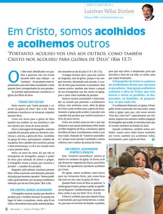 | VIDA COM DEUS |

                                                                               Luisivan Vellar Strelow
                                                                               Teólogo (STM) | lstrelow@hotmail.com




Em Cristo, somos acolhidos
e acolhemos outros
“Portanto, acolhei-vos uns aos outros, como também
Cristo nos acolheu para glória de Deus” (Rm 15.7)



O
              s fiéis eram identificados em qua-     dos inocentes no dia do juízo (1 Ts 1.10; 3.13).                                     para que seja salvo; o desprezado, para que
              dros e gravuras com um círculo             O sangue de Jesus não é, para nós, motivo                                        descubra o valor de sua vida; os caídos, para
              dourado sobre suas cabeças – as        de vergonha, mas de glória, porque o seu san-                                        que sejam levantados.
              “auréolas”. Os pecadores eram re-      gue inocente, derramado pelo pecado, é o po-                                            o Evangelho de Cristo é a palavra
presentados, por outro lado, escondendo o rosto      der de Deus para inocentar os pecadores. Pelo                                        do acolhimento divino que inocenta
perante Deus, envergonhados de seus pecados.         mesmo motivo, também não temos o porquê                                              os pecadores. uma igreja acolhedora
    As auréolas representavam a inocência e a        de nos envergonhar uns dos outros na igreja,                                         continua a obra de Cristo, que veio
glória dos filhos de Deus.                           pois o amor cobre multidão de pecados.                                               buscar e salvar os perdidos, os des-
                                                         Existem muitas irmandades e fraternida-                                          prezados, os humildes, os pequeni-
            todos são IguAIs                         des no mundo que praticam o acolhimento                                              nos, os que nada são.
    Paulo escreve que “todos pecaram e ca-           mútuo, mas nenhuma outra, além da Igreja                                                 O acolhimento fraternal, na igreja, é Evan-
recem da glória de Deus” (Rm 3.23). Todos            de Cristo, pode acolher para a glória de Deus.                                       gelho vivido e praticado. Por essa razão, vamos
perderam a inocência e se tornaram culpados          Somente a Igreja pode acolher o pecador com                                          todos à igreja, para que, com nosso sincero
perante Deus.                                        o perdão dos pecados que confere inocência e                                         “bom dia, como vai?”, especialmente aos visi-
    Cristo nos levou para a glória de Deus           livra do juízo eterno.                                                               tantes, sejamos nós mesmos a melhor pregação
quando nos acolheu na sua inocência e não                Cristo nos acolheu para nos dar o que não                                        do Evangelho que acolhe os estranhos para que
nos rejeitou por causa de nosso pecado.              tínhamos e que jamais poderíamos obter senão                                         se tornem membros da família de Deus.
    Esta é a mensagem do Evangelho: somente          do Filho Unigênito de Deus: a inocência e glória                                         Quando acolhemos, também somos aco-
o perdão dos pecados pode nos devolver a ino-        dos filhos de Deus. O acolhimento cristão é, por                                     lhidos. Assim como todos fomos acolhidos
cência e, com ela, a glória de Deus. Acolhidos       essa razão, chamado de “comércio maravilho-                                          por Cristo, também nos acolhemos todos,
na graça de Deus, participamos também de             so”, porque nosso pecado é perdoado e somos                                          mutuamente, para a glória de Deus.           m

sua glória. Pois o perdão traz inocência, justiça    cobertos com o manto da justiça de Cristo.
                                                                                                        FOTO: leAnDrO DA rOsA CAmArATTA




e bem-aventurança, e a fé é um coração novo
e puro perante Deus.                                        Em CrIsto, ACoLhEmos
    Paulo, no início da carta, diz que não se                  fortEs E frACos
envergonha do Evangelho, porque é poder                   Esse “comércio maravilhoso” precisa se
de Deus para salvação de judeus e gregos.            repetir no cotidiano da igreja. Os fortes na fé
O Evangelho revela a justiça que inocenta o          não devem ter vergonha dos fracos, pois fortes
pecador – o perdão dos pecados.                      e fracos são igualmente pecadores acolhidos
    Ninguém pode pleitear inocência perante          por Cristo.
Deus. Todas as pessoas, sem distinção, precisam           Na igreja, somos acolhidos como fracos
da justiça que inocenta o pecador: “Somos justifi-   para nos tornarmos fortes, pois nossa força
cados, gratuitamente, por sua graça, mediante a      não está em nós, mas na graça de Deus.
redenção que há em Cristo Jesus” (Rm 3.24).               Quando Paulo ouviu de Deus as palavras “a
                                                     minha graça te basta, porque o poder se aperfei-
    Em CrIsto, somos ACoLhIdos                       çoa na fraqueza”, também declarou “quando sou
    O Evangelho anuncia a justiça que absolve o      fraco, então, é que sou forte” (2 Co 12.9,10).
pecador, pois o Cordeiro Inocente foi punido em           O fraco é acolhido para que adquira força;
lugar de todos os pecadores. Assim, pela fé em       o necessitado, para que tenha fartura; o solitá-
Cristo, e de nenhum outro modo, seremos declara-     rio, para que se encontre em família; o perdido,

6   Mensageiro | Janeiro e Fevereiro 2011
 