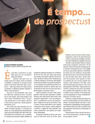 | REFLEXÃO |




                                                                          É tempo...
                                                   de prospectus!



                                                                                                         desafiou o Povo de Israel a fazer um pla-
                                                                                                         nejamento e vivê-lo. Por quê? Havia paz
                                                                                                         e todos os setores da sociedade cresciam.
FOTO ArquiVO eDiTOrA COnCórDiA
                                                                                                         Para quê? Sedimentar, solidificar essa boa
                                                                                                         situação. O que alcançar? Muitos e muitos
    PAULO RICARDO KLAUDAT                                                                            anos de paz e progresso. Como? Eis o “X” da
    Professor e pastor emérito, Simões Filho, BA                                                     questão. O Povo de Israel fez completamente
                                                                                                     o contrário. Desrespeitou leis, e sua religião




É
                                                                                                     se tornou uma prática egoísta e só de facha-
           mais fácil o retrospectus, ou seja,     brasileiros planejam baseados nos “profetas”      da. Foram, por isso, dispersos, escravizados
           olhar para trás, ou o prospectus,       de fim de ano. Será que existe uma pessoa         por diversos povos e sua terra foi destruída.
           olhar para frente?                      que recebeu este poder especial? Você já viu      E o pior de tudo, Deus disse: “Assim como
               Quando olho para trás, no           essas “profecias” darem certo? Profetizar que     eles não quiseram ouvir quando eu falei,
tempo, posso ver os fatos, sentir as emoções       a Seleção Brasileira encontrará dificuldades      eu também não vou escutar quando eles
e saudades, os fracassos ou sucessos, posso        numa Copa do Mundo e que precisa preparar-        orarem a mim” (Zacarias 7.13). Mas, como
chorar ou me sentir muito feliz. Mas, e o pros-    se, isso qualquer um pode afirmar, mas ver os     eles deveriam olhar para frente e viver o seu
pectus – olhar para dentro do tempo futuro,        acontecimentos futuros de minha vida, isso        planejamento? Fácil! Veja: “Sejam honestos e
é possível? A sabedoria popular responde: o        só pertence a Deus. Por isso, Deus quer que a     corretos e tratem uns aos outros com bonda-
futuro a Deus pertence!                            gente planeje, e de forma correta.                de e caridade. Não explorem as viúvas, nem
    Essa não é uma afirmação nova, pois                 Existem milhares de livros sobre plane-      os órfãos e nem os pobres. E não façam pla-
há 3.000 anos, Salomão já dizia: “A pessoa         jamento. Cada um quer apresentar a melhor         nos para prejudicar os vossos semelhantes”
faz os seus planos, mas quem dirige a sua          fórmula, mas todos fazem, entre outras, três      (Zacarias 7.9). É fácil, não é?
vida é Deus” (Provérbios 16.9) e “As pes-          perguntas importantes: 1) Por que planejar?,          Portanto, é tempo de olhar para dentro do
soas podem fazer os seus planos, porém é           que é a justificativa; 2) Para que planejar?,     futuro da minha família, do meu trabalho ou
o Deus Eterno quem dá a última palavra”            que é o objetivo; 3) O que quero alcançar?, que   estudo, e da minha relação com Deus, e viver
(Provérbios 16.1).                                 é a meta. O mais interessante é que, embora       corretamente o planejamento acima proposto,
    Será, então, que essas opiniões nos con-       conheçamos esses passos, muitos preferem          que também é para nós. Não sou profeta, mas
vidam a ficarmos parados e a cruzarmos os          a mentira, o engano de uma “previsão” que         posso garantir: você não vai se arrepender no
braços ou a não planejarmos absolutamente          nunca acontecerá e que poderá nos trazer          final de 2011.
nada, já que Deus dirige tudo? Não é bem isso.     muita infelicidade.                                   Peçamos assim: Senhor, não permitas que eu
Essas palavras nos mostram, sim, o verdadei-            Na época do profeta Zacarias, que viveu      erre no meu planejamento, e lembre-me sempre
ro caminho que devemos seguir. Milhões de          cerca de 500 anos antes de Cristo, Deus           da tua proposta. Amém!                      m




8   Mensageiro | Janeiro e Fevereiro 2011
 