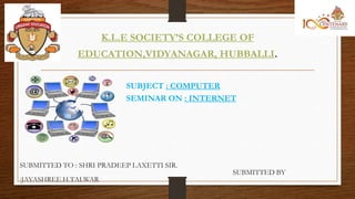 K.L.E SOCIETY’S COLLEGE OF
EDUCATION,VIDYANAGAR, HUBBALLI.
SUBJECT : COMPUTER
SEMINAR ON : INTERNET
SUBMITTED TO : SHRI PRADEEP LAXETTI SIR.
SUBMITTED BY
:JAYASHREE.H.TALWAR
 