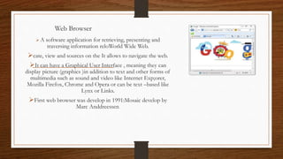 Web Browser
 A software application for retrieving, presenting and
traversing information reloWorld Wide Web.
cate, view and sources on the It allows to navigate the web.
It can have a Graphical User Interface , meaning they can
display picture (graphics )in addition to text and other forms of
multimedia such as sound and video like Internet Exp;orer,
Mozilla Firefox, Chrome and Opera or can be text –based like
Lynx or Links.
First web browser was develop in 1991:Mosaic develop by
Marc Anddreessen.
 