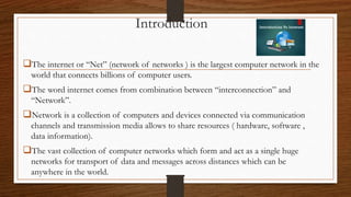 Introduction
The internet or “Net” (network of networks ) is the largest computer network in the
world that connects billions of computer users.
The word internet comes from combination between “interconnection” and
“Network”.
Network is a collection of computers and devices connected via communication
channels and transmission media allows to share resources ( hardware, software ,
data information).
The vast collection of computer networks which form and act as a single huge
networks for transport of data and messages across distances which can be
anywhere in the world.
 
