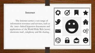 Internet
The Internet carries a vast range of
information resources and services, such as
the inter –linked hypertext documents and
applications of the World Wide Web (www)
electronic mail , telephony and file sharing .
 