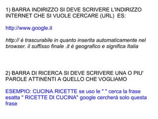 1) BARRA INDIRIZZO SI DEVE SCRIVERE L'INDIRIZZO INTERNET CHE SI VUOLE CERCARE (URL)  ES:  http://www.google.it http:// è trascurabile in quanto inserita automaticamente nel browser. il suffisso finale .it è geografico e significa Italia 2) BARRA DI RICERCA SI DEVE SCRIVERE UNA O PIU' PAROLE ATTINENTI A QUELLO CHE VOGLIAMO  ESEMPIO: CUCINA RICETTE se uso le " " cerca la frase esatta " RICETTE DI CUCINA" google cercherà solo questa frase 