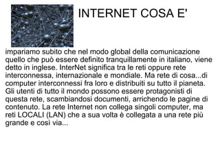                INTERNET COSA E' impariamo subito che nel modo global della comunicazione quello che può essere definito tranquillamente in italiano, viene detto in inglese. InterNet significa tra le reti oppure rete interconnessa, internazionale e mondiale. Ma rete di cosa...di computer interconnessi fra loro e distribuiti su tutto il pianeta. Gli utenti di tutto il mondo possono essere protagonisti di questa rete, scambiandosi documenti, arrichendo le pagine di contenuto. La rete Internet non collega singoli computer, ma reti LOCALI (LAN) che a sua volta è collegata a una rete più grande e così via... 