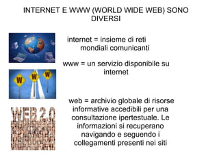 INTERNET E WWW (WORLD WIDE WEB) SONO DIVERSI internet = insieme di reti         mondiali comunicanti www = un servizio disponibile su internet   web = archivio globale di risorse informative accedibili per una consultazione ipertestuale. Le informazioni si recuperano navigando e seguendo i collegamenti presenti nei siti 