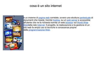cosa è un sito internet è un insieme di  pagine web  correlate, ovvero una struttura  ipertestuale  di documenti che risiede, tramite  hosting , su un  web server  e accessibile all'utente che ne fa richiesta tramite un web  browser  sul  World Wide Web della rete  Internet . Il progetto, la realizzazione e la gestione di un sito web fa ampio uso di tecniche e conoscenze proprie della  programmazione Web . 