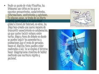 Desde un punto de vista filosófico, las bitácoras son sitios en los que se apuntan pensamientos, conocimientos, informaciones, sentimientos y opiniones. En algunos casos, se trata de un diario íntimo participado a la comunidad global a través de Internet; en otros, los  blogs  han creado una nueva manera de transmitir conocimiento en colaboración, ya que suelen incluir enlaces entre varias  blogs  y foros de debate en donde se pueden seguir los comentarios y anotaciones que el resto de personas hacen al  blog  (los foros pueden estar moderados o no). Ya se emplea el término hacer  blogging  como sinónimo de hablar mediante una escritura rápida y pasional. 