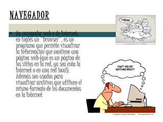 NAVEGADOR Un navegador web o de Internet, en inglés un "browser", es un programa que permite visualizar la información que contiene una página web (que es un página de los sitios en la red, ya sea esta la Internet o en una red local). Además son usados para visualizar archivos que utilicen el mismo formato de los documentos en la Internet 