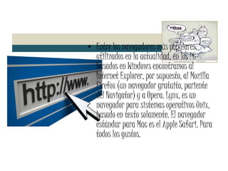 Entre los navegadores más populares utilizados en la actualidad, en los PC basados en Windows encontramos al Internet Explorer, por supuesto, al Mozilla Firefox (un navegador gratuito, pariente del Navigator) y a Opera. Lynx, es un navegador para sistemas operativos Unix, basado en texto solamente. El navegador estándar para Mac es el Apple Safari. Para todos los gustos. 