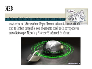 WEB La World Wide Web permite una manera más organizada de acceder a la información disponible en Internet, presentando una interfaz amigable con el usuario mediante navegadores como Netscape, Mosaic y Microsoft Internet Explorer. 