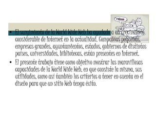 El surgimiento de la World Wide Web ha ayudado a un crecimiento considerable de Internet en la actualidad. Compañías pequeñas, empresas grandes, ayuntamientos, estados, gobiernos de distintos países, universidades, bibliotecas, están presentes en Internet. El presente trabajo tiene como objetivo mostrar las maravillosas capacidades de la World Wide Web, en que consiste la misma, sus utilidades, como así también los criterios a tener en cuenta en el diseño para que un sitio Web tenga éxito. 