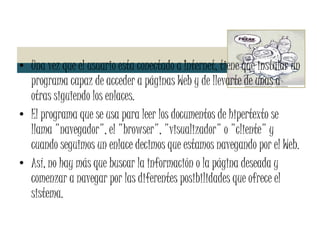 Una vez que el usuario esta conectado a Internet, tiene que instalar un programa capaz de acceder a páginas Web y de llevarte de unas a otras siguiendo los enlaces. El programa que se usa para leer los documentos de hipertexto se llama "navegador", el "browser", "visualizador" o "cliente" y cuando seguimos un enlace decimos que estamos navegando por el Web. Así, no hay más que buscar la información o la página deseada y comenzar a navegar por las diferentes posibilidades que ofrece el sistema. 