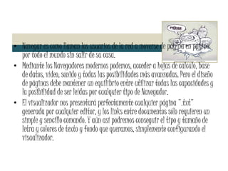 Navegar es como llaman los usuarios de la red a moverse de página en página por todo el mundo sin salir de su casa. Mediante los Navegadores modernos podemos, acceder a hojas de calculo, base de datos, vídeo, sonido y todas las posibilidades más avanzadas. Pero el diseño de páginas debe mantener un equilibrio entre utilizar todas las capacidades y la posibilidad de ser leídas por cualquier tipo de Navegador. El visualizador nos presentará perfectamente cualquier página ".txt" generada por cualquier editor, y los links entre documentos sólo requieren un simple y sencillo comando. Y aún así podremos conseguir el tipo y tamaño de letra y colores de texto y fondo que queramos, simplemente configurando el visualizador. 