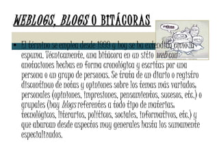 WEBLOGS, BLOGS  O BITÁCORAS El término se emplea desde 1999 y hoy se ha extendido como la espuma. Técnicamente, una bitácora en un sitio  web  con anotaciones hechas en forma cronológica y escritas por una persona o un grupo de personas. Se trata de un diario o registro discontinuo de notas y opiniones sobre los temas más variados: personales (opiniones, impresiones, pensamientos, sucesos, etc.) o grupales (hay  blogs  referentes a todo tipo de materias: tecnológicos, literarios, políticos, sociales, informativos, etc.) y que abarcan desde aspectos muy generales hasta los sumamente especializados.  