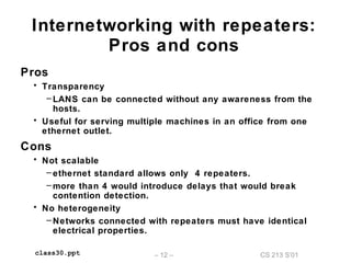 CS 213 S’01– 12 –class30.ppt
Internetworking with repeaters:
Pros and cons
Pros
• Transparency
– LANS can be connected without any awareness from the
hosts.
• Useful for serving multiple machines in an office from one
ethernet outlet.
Cons
• Not scalable
– ethernet standard allows only 4 repeaters.
– more than 4 would introduce delays that would break
contention detection.
• No heterogeneity
– Networks connected with repeaters must have identical
electrical properties.
 