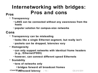 CS 213 S’01– 15 –class30.ppt
Internetworking with bridges:
Pros and consPros
• Transparency
– LANS can be connected without any awareness from the
hosts
– popular solution for campus-size networks
Cons
• Transparency can be misleading
– looks like a single Ethernet segment, but really isn’t
– packets can be dropped, latencies vary
• Homogeneity
– can only support networks with identical frame headers
(e.g., Ethernet/FDDI)
– however, can connect different speed Ethernets
• Scalability
– tens of networks only
» bridges forward all broadcast frames
» increased latency
 