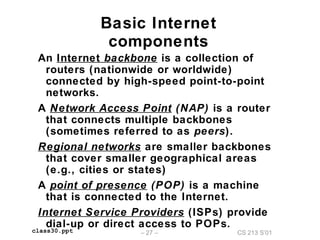 CS 213 S’01– 27 –class30.ppt
Basic Internet
components
An Internet backbone is a collection of
routers (nationwide or worldwide)
connected by high-speed point-to-point
networks.
A Network Access Point (NAP) is a router
that connects multiple backbones
(sometimes referred to as peers).
Regional networks are smaller backbones
that cover smaller geographical areas
(e.g., cities or states)
A point of presence (POP) is a machine
that is connected to the Internet.
Internet Service Providers (ISPs) provide
dial-up or direct access to POPs.
 