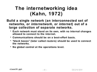CS 213 S’01– 8 –class30.ppt
The internetworking idea
(Kahn, 1972)
Build a single network (an interconnected set of
networks, or internetwork, or internet) out of a
large collection of separate networks.
• Each network must stand on its own, with no internal changes
allowed to connect to the internet.
• Communications should be on a best-effort basis.
• “black boxes” (later called routers) should be used to connect
the networks.
• No global control at the operations level.
 