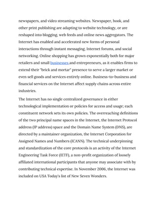 newspapers, and video streaming websites. Newspaper, book, and 
other print publishing are adapting to website technology, or are 
reshaped into blogging, web feeds and online news aggregators. The 
Internet has enabled and accelerated new forms of personal 
interactions through instant messaging, Internet forums, and social 
networking. Online shopping has grown exponentially both for major 
retailers and small ​businesses ​and entrepreneurs, as it enables firms to 
extend their "brick and mortar" presence to serve a larger market or 
even sell goods and services entirely online. Business-to-business and 
financial services on the Internet affect supply chains across entire 
industries. 
The Internet has no single centralized governance in either 
technological implementation or policies for access and usage; each 
constituent network sets its own policies. The overreaching definitions 
of the two principal name spaces in the Internet, the Internet Protocol 
address (IP address) space and the Domain Name System (DNS), are 
directed by a maintainer organization, the Internet Corporation for 
Assigned Names and Numbers (ICANN). The technical underpinning 
and standardization of the core protocols is an activity of the Internet 
Engineering Task Force (IETF), a non-profit organization of loosely 
affiliated international participants that anyone may associate with by 
contributing technical expertise. In November 2006, the Internet was 
included on USA Today's list of New Seven Wonders. 
 