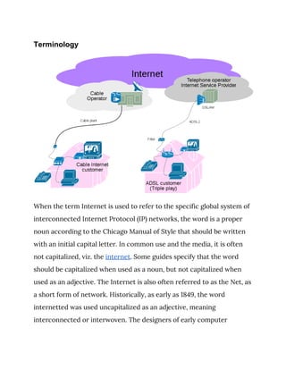 Terminology
 
When the term Internet is used to refer to the specific global system of 
interconnected Internet Protocol (IP) networks, the word is a proper 
noun according to the Chicago Manual of Style that should be written 
with an initial capital letter. In common use and the media, it is often 
not capitalized, viz. the ​internet​. Some guides specify that the word 
should be capitalized when used as a noun, but not capitalized when 
used as an adjective. The Internet is also often referred to as the Net, as 
a short form of network. Historically, as early as 1849, the word 
internetted was used uncapitalized as an adjective, meaning 
interconnected or interwoven. The designers of early computer 
 