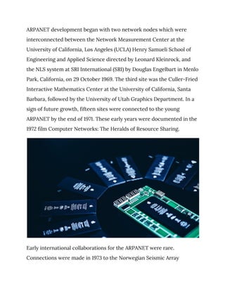 ARPANET development began with two network nodes which were 
interconnected between the Network Measurement Center at the 
University of California, Los Angeles (UCLA) Henry Samueli School of 
Engineering and Applied Science directed by Leonard Kleinrock, and 
the NLS system at SRI International (SRI) by Douglas Engelbart in Menlo 
Park, California, on 29 October 1969. The third site was the Culler-Fried 
Interactive Mathematics Center at the University of California, Santa 
Barbara, followed by the University of Utah Graphics Department. In a 
sign of future growth, fifteen sites were connected to the young 
ARPANET by the end of 1971. These early years were documented in the 
1972 film Computer Networks: The Heralds of Resource Sharing. 
 
Early international collaborations for the ARPANET were rare. 
Connections were made in 1973 to the Norwegian Seismic Array 
 