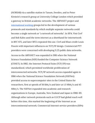 (NORSAR) via a satellite station in Tanum, Sweden, and to Peter 
Kirstein's research group at University College London which provided 
a gateway to British academic networks. The ARPANET project and 
international working​ groups led to the development of various 
protocols and standards by which multiple separate networks could 
become a single network or "a network of networks". In 1974, Vint Cerf 
and Bob Kahn used the term internet as a shorthand for internetwork 
in RFC 675, and later RFCs repeated this use. Cerf and Khan credit Louis 
Pouzin with important influences on TCP/IP design. Commercial PTT 
providers were concerned with developing X.25 public data networks. 
Access to the ARPANET was expanded in 1981 when the National 
Science Foundation (NSF) funded the Computer Science Network 
(CSNET). In 1982, the Internet Protocol Suite (TCP/IP) was 
standardized, which permitted worldwide proliferation of 
interconnected networks. TCP/IP network access expanded again in 
1986 when the National Science Foundation Network (NSFNet) 
provided access to supercomputer sites in the United States for 
researchers, first at speeds of 56 kbit/s and later at 1.5 Mbit/s and 45 
Mbit/s. The NSFNet expanded into academic and research 
organizations in Europe, Australia, New Zealand and Japan in 1988–89. 
Although other network protocols such as UUCP had global reach well 
before this time, this marked the beginning of the Internet as an 
intercontinental network. Commercial Internet service providers (ISPs) 
 