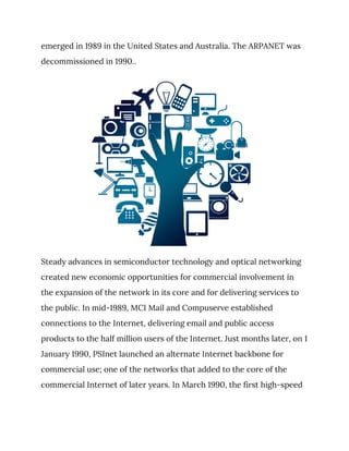 emerged in 1989 in the United States and Australia. The ARPANET was 
decommissioned in 1990.. 
 
Steady advances in semiconductor technology and optical networking 
created new economic opportunities for commercial involvement in 
the expansion of the network in its core and for delivering services to 
the public. In mid-1989, MCI Mail and Compuserve established 
connections to the Internet, delivering email and public access 
products to the half million users of the Internet. Just months later, on 1 
January 1990, PSInet launched an alternate Internet backbone for 
commercial use; one of the networks that added to the core of the 
commercial Internet of later years. In March 1990, the first high-speed 
 