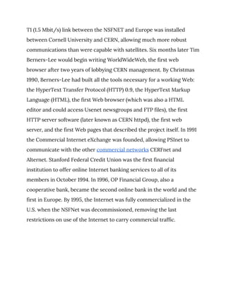 T1 (1.5 Mbit/s) link between the NSFNET and Europe was installed 
between Cornell University and CERN, allowing much more robust 
communications than were capable with satellites. Six months later Tim 
Berners-Lee would begin writing WorldWideWeb, the first web 
browser after two years of lobbying CERN management. By Christmas 
1990, Berners-Lee had built all the tools necessary for a working Web: 
the HyperText Transfer Protocol (HTTP) 0.9, the HyperText Markup 
Language (HTML), the first Web browser (which was also a HTML 
editor and could access Usenet newsgroups and FTP files), the first 
HTTP server software (later known as CERN httpd), the first web 
server, and the first Web pages that described the project itself. In 1991 
the Commercial Internet eXchange was founded, allowing PSInet to 
communicate with the other ​commercial networks​ CERFnet and 
Alternet. Stanford Federal Credit Union was the first financial 
institution to offer online Internet banking services to all of its 
members in October 1994. In 1996, OP Financial Group, also a 
cooperative bank, became the second online bank in the world and the 
first in Europe. By 1995, the Internet was fully commercialized in the 
U.S. when the NSFNet was decommissioned, removing the last 
restrictions on use of the Internet to carry commercial traffic. 
 
 