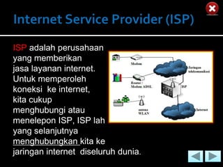ISP adalah perusahaan
yang memberikan
jasa layanan internet.
Untuk memperoleh
koneksi ke internet,
kita cukup
menghubungi atau
menelepon ISP, ISP lah
yang selanjutnya
menghubungkan kita ke
jaringan internet diseluruh dunia.
 
