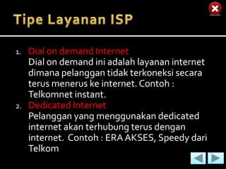 1.   Dial on demand Internet
     Dial on demand ini adalah layanan internet
     dimana pelanggan tidak terkoneksi secara
     terus menerus ke internet. Contoh :
     Telkomnet instant.
2.   Dedicated Internet
     Pelanggan yang menggunakan dedicated
     internet akan terhubung terus dengan
     internet. Contoh : ERA AKSES, Speedy dari
     Telkom
 