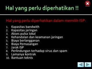 Hal yang perlu diperhatikan dalam memilih ISP:
1.    Kapasitas bandwith
2.    Kapasitas jaringan
3.    Akses pulsa lokal
4.    Kehandalan dan keamanan jaringan
5.    Biaya berlangganan
6.    Biaya Pemasangan
7.    Jarak ISP
8.    Perlindungan terhadap virus dan spam
9.    Lamanya kontrak
10.   Bantuan teknis
 