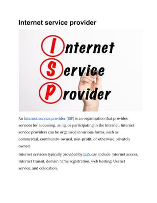 Internet service provider
 
An ​Internet service provider​ (​ISP​) is an organisation that provides 
services for accessing, using, or participating in the Internet. Internet 
service providers can be organised in various forms, such as 
commercial, community-owned, non-profit, or otherwise privately 
owned. 
Internet services typically provided by ​ISPs ​can include Internet access, 
Internet transit, domain name registration, web hosting, Usenet 
service, and colocation. 
 