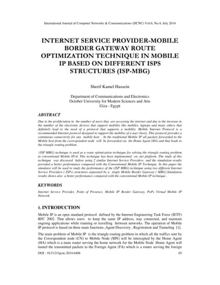 International Journal of Computer Networks & Communications (IJCNC) Vol.6, No.4, July 2014
DOI : 10.5121/ijcnc.2014.6406 65
INTERNET SERVICE PROVIDER-MOBILE
BORDER GATEWAY ROUTE
OPTIMIZATION TECHNIQUE IN MOBILE
IP BASED ON DIFFERENT ISPS
STRUCTURES (ISP-MBG)
Sherif Kamel Hussein
Department of Communications and Electronics
October University for Modern Sciences and Arts
Giza - Egypt
ABSTRACT
Due to the proliferation in the number of users that are accessing the internet and due to the increase in
the number of the electronic devices that support mobility like mobiles, laptops and many others that
definitely lead to the need of a protocol that supports a mobility. Mobile Internet Protocol is a
recommended Internet protocol designed to support the mobility of a user (host). This protocol provides a
continuous connectivity for any mobile host . In the traditional Mobile IP all packets forwarded to the
Mobile host from the correspondent node will be forwarded via the Home Agent (HA) and that leads to
the triangle routing problem .
(ISP MBG) technique is used as a route optimization technique for solving the triangle routing problem
in conventional Mobile IPv4. This technique has been implemented on .net platform .The study of this
technique was discussed before using 2 similar Internet Service Providers and the simulation results
provided a better performance compared with the Conventional Mobile IP Technique. In this paper the
simulator will be used to study the performance of the (ISP MBG) technique using two different Internet
Service Providers ( ISPs) structures separated by a single Mobile Border Gateway ( MBG).Simulation
results shows also a better performance compared with the conventional Mobile IP technique .
KEYWORDS
Internet Service Provider, Point of Presence, Mobile IP Border Gateway, PoPs Virtual Mobile IP
Network.
1. INTRODUCTION
Mobile IP is an open standard protocol defined by the Internet Engineering Task Force (IETF)
RFC 2002. That allows users to keep the same IP address, stay connected, and maintain
ongoing applications while roaming or travelling between networks. The operation of Mobile
IP protocol is based on three main functions ,Agent Discovery , Registration and Tunneling [1].
The main problem of Mobile IP is the triangle routing problem in which all the traffics sent by
the Correspondent node (CN) to Mobile Node (MN) will be intercepted by the Home Agent
(HA) which is a main router serving the home network for the Mobile Node .Home Agent will
tunnel the transmitted packets to the Foreign Agent (FA) which is a router serving the foreign
 
