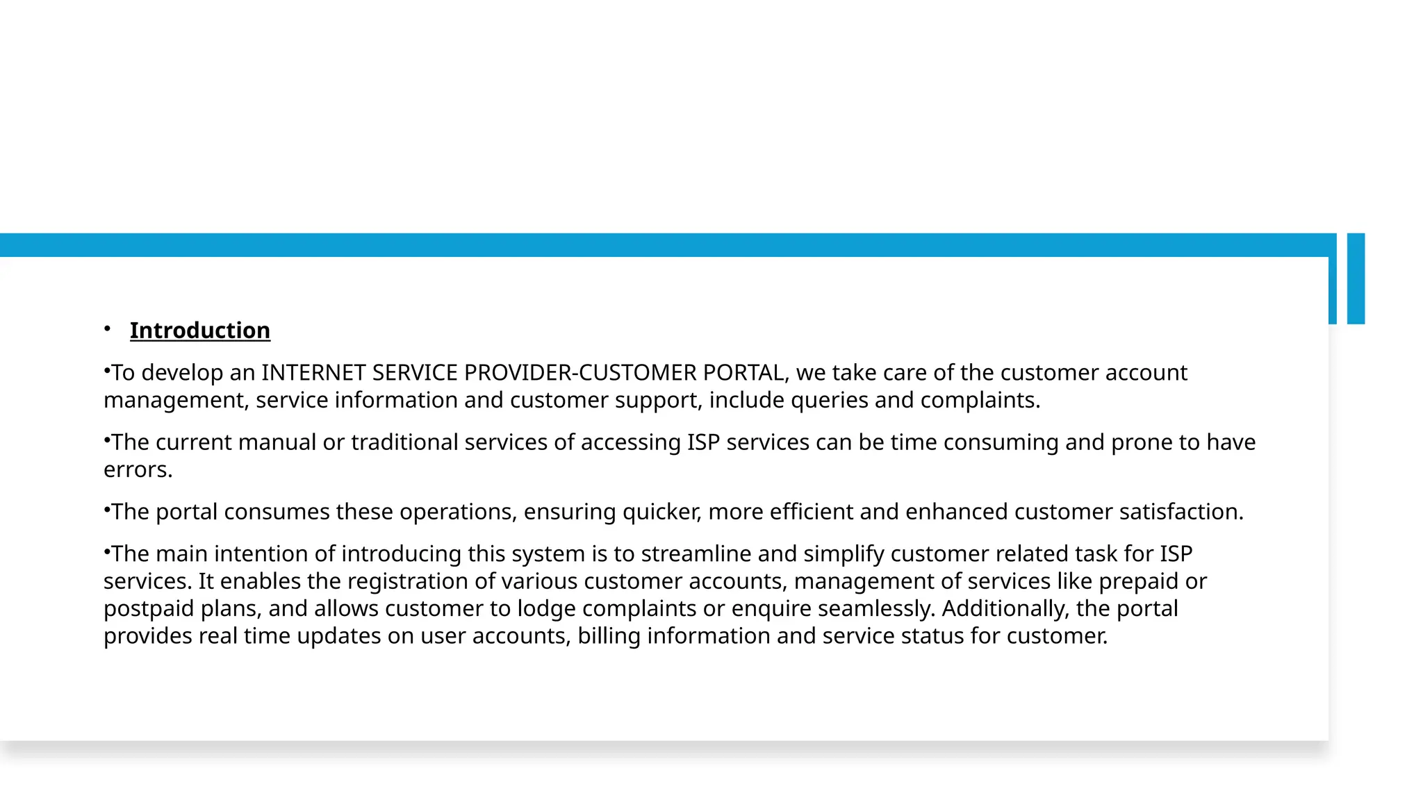 • Introduction
•To develop an INTERNET SERVICE PROVIDER-CUSTOMER PORTAL, we take care of the customer account
management, service information and customer support, include queries and complaints.
•The current manual or traditional services of accessing ISP services can be time consuming and prone to have
errors.
•The portal consumes these operations, ensuring quicker, more efficient and enhanced customer satisfaction.
•The main intention of introducing this system is to streamline and simplify customer related task for ISP
services. It enables the registration of various customer accounts, management of services like prepaid or
postpaid plans, and allows customer to lodge complaints or enquire seamlessly. Additionally, the portal
provides real time updates on user accounts, billing information and service status for customer.
 