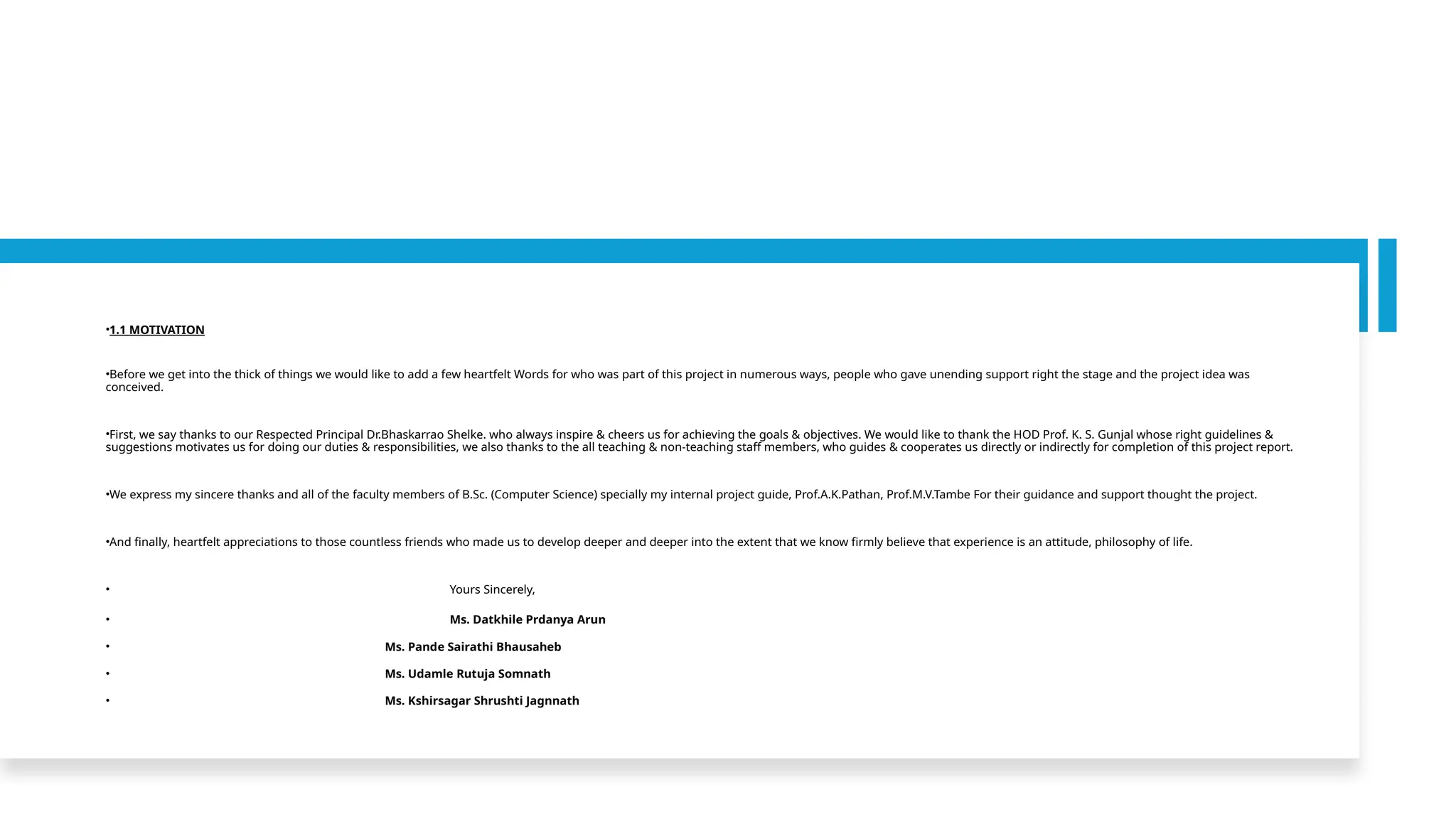 •1.1 MOTIVATION
•Before we get into the thick of things we would like to add a few heartfelt Words for who was part of this project in numerous ways, people who gave unending support right the stage and the project idea was
conceived.
•First, we say thanks to our Respected Principal Dr.Bhaskarrao Shelke. who always inspire & cheers us for achieving the goals & objectives. We would like to thank the HOD Prof. K. S. Gunjal whose right guidelines &
suggestions motivates us for doing our duties & responsibilities, we also thanks to the all teaching & non-teaching staff members, who guides & cooperates us directly or indirectly for completion of this project report.
•We express my sincere thanks and all of the faculty members of B.Sc. (Computer Science) specially my internal project guide, Prof.A.K.Pathan, Prof.M.V.Tambe For their guidance and support thought the project.
•And finally, heartfelt appreciations to those countless friends who made us to develop deeper and deeper into the extent that we know firmly believe that experience is an attitude, philosophy of life.
• Yours Sincerely,
• Ms. Datkhile Prdanya Arun
• Ms. Pande Sairathi Bhausaheb
• Ms. Udamle Rutuja Somnath
• Ms. Kshirsagar Shrushti Jagnnath
 