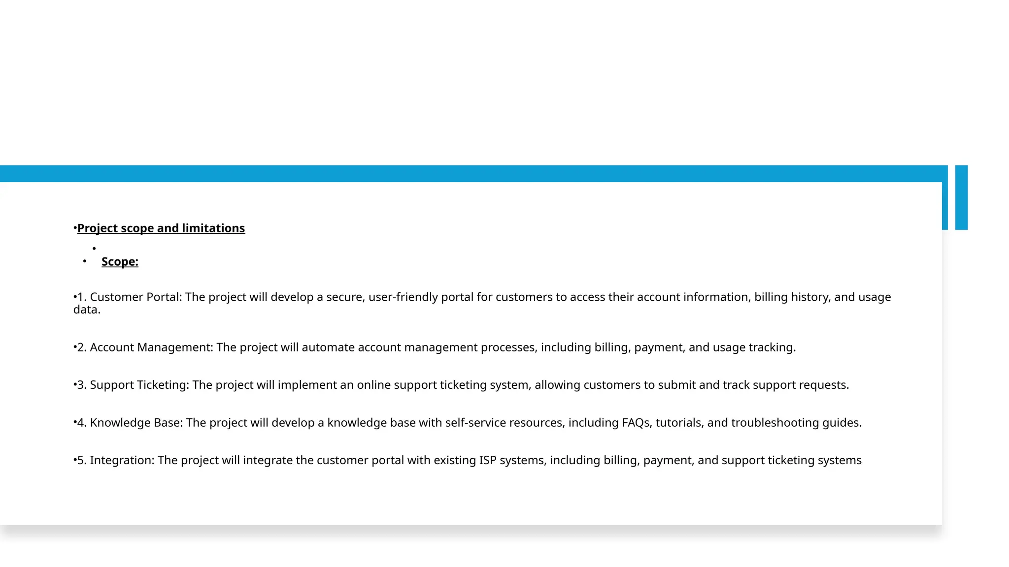 •Project scope and limitations
•
• Scope:
•1. Customer Portal: The project will develop a secure, user-friendly portal for customers to access their account information, billing history, and usage
data.
•2. Account Management: The project will automate account management processes, including billing, payment, and usage tracking.
•3. Support Ticketing: The project will implement an online support ticketing system, allowing customers to submit and track support requests.
•4. Knowledge Base: The project will develop a knowledge base with self-service resources, including FAQs, tutorials, and troubleshooting guides.
•5. Integration: The project will integrate the customer portal with existing ISP systems, including billing, payment, and support ticketing systems
 