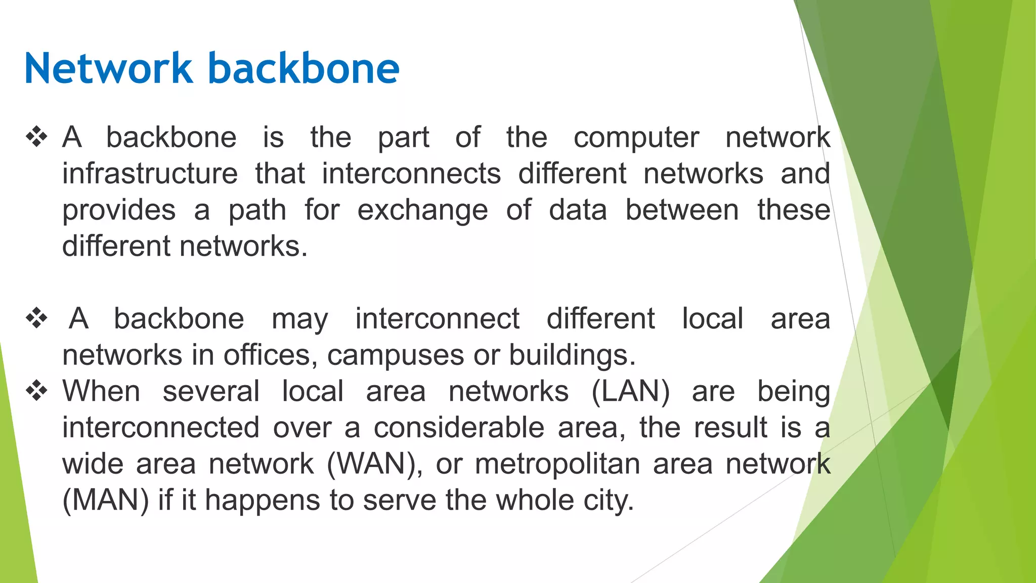  A backbone is the part of the computer network
infrastructure that interconnects different networks and
provides a path for exchange of data between these
different networks.
A backbone may interconnect different local area
networks in offices, campuses or buildings.
When several local area networks (LAN) are being
interconnected over a considerable area, the result is a
wide area network (WAN), or metropolitan area network
(MAN) if it happens to serve the whole city.
Network backbone