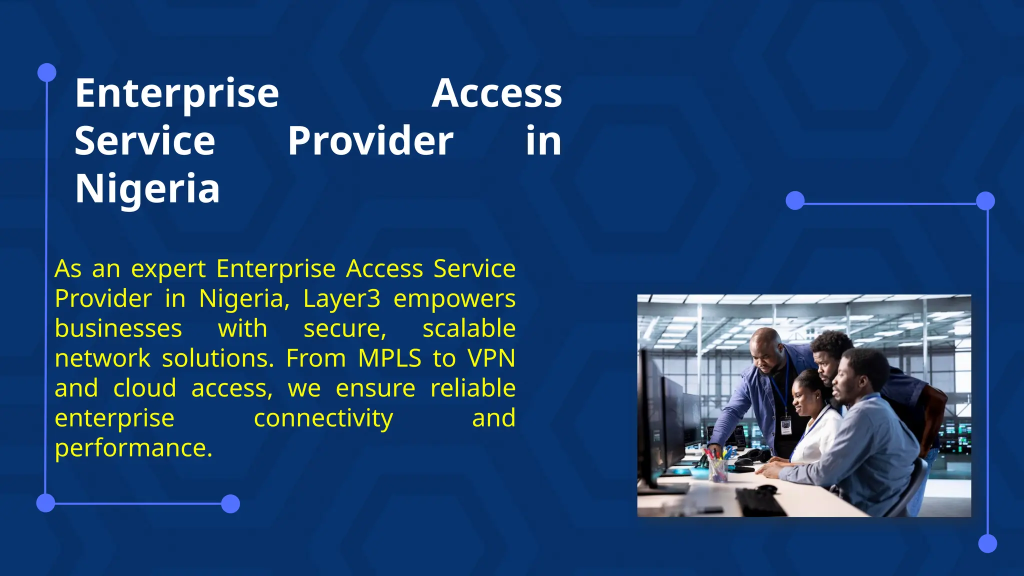 Enterprise Access
Service Provider in
Nigeria
As an expert Enterprise Access Service
Provider in Nigeria, Layer3 empowers
businesses with secure, scalable
network solutions. From MPLS to VPN
and cloud access, we ensure reliable
enterprise connectivity and
performance.
 