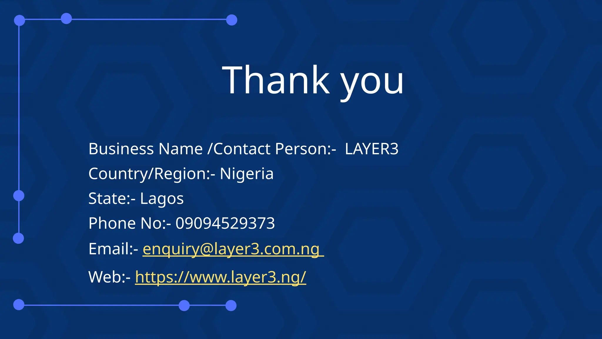 Thank you
Business Name /Contact Person:- LAYER3
Country/Region:- Nigeria
State:- Lagos
Phone No:- 09094529373
Email:- enquiry@layer3.com.ng
Web:- https://www.layer3.ng/
 