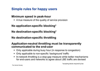Simple rules for happy users

Minimum speed in peak-hour
     A true measure of the quality of service provision

No application-specific blocking*

No destination-specific blocking*

No destination-specific throttling

Application-neutral throttling must be transparently
communicated to the end-user
     Only applicable during busy hour (in response to congestion)
     Only applicable to non-specific ‘background’ traffic
     In-network throttling is a stop-gap measure while better mechanisms
      for end-users and networks to agree about LBE traffic are devised
                                                  *excepting blocks required by law
The Internet Society
 