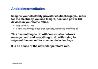 Antidisintermediation

Imagine your electricity provider could charge you more
for the electricity you use to light, heat and power ICT
devices in your home office.
     they can’t do that
     if new technology made that possible, would we welcome it?

This has nothing to do with ‘reasonable network
management’ and everything to do with trying to
segment the market for commercial advantage.

It is an abuse of the network operator’s role.




The Internet Society
 